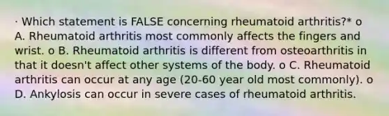 · Which statement is FALSE concerning rheumatoid arthritis?* o A. Rheumatoid arthritis most commonly affects the fingers and wrist. o B. Rheumatoid arthritis is different from osteoarthritis in that it doesn't affect other systems of the body. o C. Rheumatoid arthritis can occur at any age (20-60 year old most commonly). o D. Ankylosis can occur in severe cases of rheumatoid arthritis.