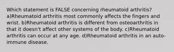 Which statement is FALSE concerning rheumatoid arthritis? a)Rheumatoid arthritis most commonly affects the fingers and wrist. b)Rheumatoid arthritis is different from osteoarthritis in that it doesn't affect other systems of the body. c)Rheumatoid arthritis can occur at any age. d)Rheumatoid arthritis in an auto-immune disease.