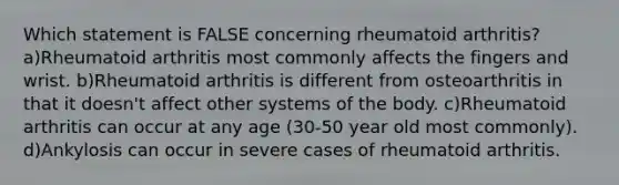 Which statement is FALSE concerning rheumatoid arthritis? a)Rheumatoid arthritis most commonly affects the fingers and wrist. b)Rheumatoid arthritis is different from osteoarthritis in that it doesn't affect other systems of the body. c)Rheumatoid arthritis can occur at any age (30-50 year old most commonly). d)Ankylosis can occur in severe cases of rheumatoid arthritis.