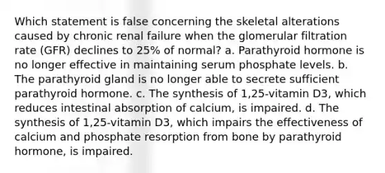 Which statement is false concerning the skeletal alterations caused by chronic renal failure when the glomerular filtration rate (GFR) declines to 25% of normal? a. Parathyroid hormone is no longer effective in maintaining serum phosphate levels. b. The parathyroid gland is no longer able to secrete sufficient parathyroid hormone. c. The synthesis of 1,25-vitamin D3, which reduces intestinal absorption of calcium, is impaired. d. The synthesis of 1,25-vitamin D3, which impairs the effectiveness of calcium and phosphate resorption from bone by parathyroid hormone, is impaired.