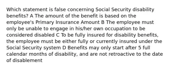 Which statement is false concerning Social Security disability benefits? A The amount of the benefit is based on the employee's Primary Insurance Amount B The employee must only be unable to engage in his/her own occupation to be considered disabled C To be fully insured for disability benefits, the employee must be either fully or currently insured under the Social Security system D Benefits may only start after 5 full calendar months of disability, and are not retroactive to the date of disablement