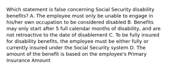 Which statement is false concerning Social Security disability benefits? A. The employee must only be unable to engage in his/her own occupation to be considered disabled B. Benefits may only start after 5 full calendar months of disability, and are not retroactive to the date of disablement C. To be fully insured for disability benefits, the employee must be either fully or currently insured under the Social Security system D. The amount of the benefit is based on the employee's Primary Insurance Amount