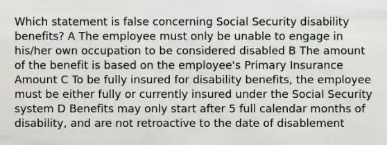 Which statement is false concerning Social Security disability benefits? A The employee must only be unable to engage in his/her own occupation to be considered disabled B The amount of the benefit is based on the employee's Primary Insurance Amount C To be fully insured for disability benefits, the employee must be either fully or currently insured under the Social Security system D Benefits may only start after 5 full calendar months of disability, and are not retroactive to the date of disablement