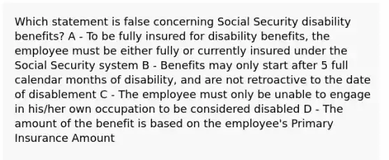 Which statement is false concerning Social Security disability benefits? A - To be fully insured for disability benefits, the employee must be either fully or currently insured under the Social Security system B - Benefits may only start after 5 full calendar months of disability, and are not retroactive to the date of disablement C - The employee must only be unable to engage in his/her own occupation to be considered disabled D - The amount of the benefit is based on the employee's Primary Insurance Amount