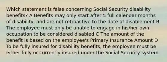 Which statement is false concerning Social Security disability benefits? A Benefits may only start after 5 full calendar months of disability, and are not retroactive to the date of disablement B The employee must only be unable to engage in his/her own occupation to be considered disabled C The amount of the benefit is based on the employee's Primary Insurance Amount D To be fully insured for disability benefits, the employee must be either fully or currently insured under the Social Security system