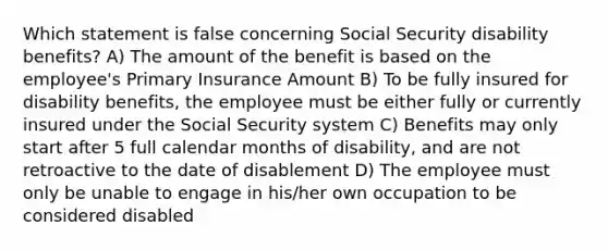 Which statement is false concerning Social Security disability benefits? A) The amount of the benefit is based on the employee's Primary Insurance Amount B) To be fully insured for disability benefits, the employee must be either fully or currently insured under the Social Security system C) Benefits may only start after 5 full calendar months of disability, and are not retroactive to the date of disablement D) The employee must only be unable to engage in his/her own occupation to be considered disabled