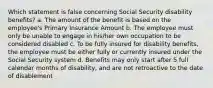 Which statement is false concerning Social Security disability benefits? a. The amount of the benefit is based on the employee's Primary Insurance Amount b. The employee must only be unable to engage in his/her own occupation to be considered disabled c. To be fully insured for disability benefits, the employee must be either fully or currently insured under the Social Security system d. Benefits may only start after 5 full calendar months of disability, and are not retroactive to the date of disablement