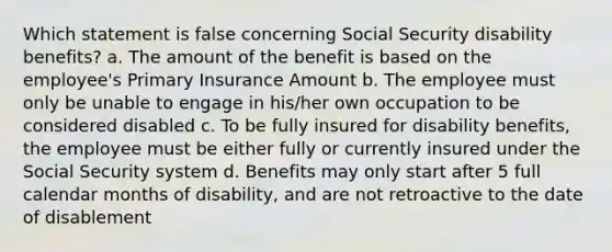 Which statement is false concerning Social Security disability benefits? a. The amount of the benefit is based on the employee's Primary Insurance Amount b. The employee must only be unable to engage in his/her own occupation to be considered disabled c. To be fully insured for disability benefits, the employee must be either fully or currently insured under the Social Security system d. Benefits may only start after 5 full calendar months of disability, and are not retroactive to the date of disablement