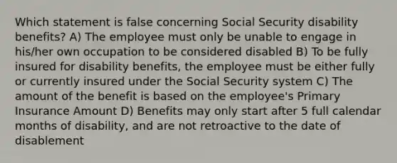 Which statement is false concerning Social Security disability benefits? A) The employee must only be unable to engage in his/her own occupation to be considered disabled B) To be fully insured for disability benefits, the employee must be either fully or currently insured under the Social Security system C) The amount of the benefit is based on the employee's Primary Insurance Amount D) Benefits may only start after 5 full calendar months of disability, and are not retroactive to the date of disablement