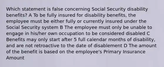 Which statement is false concerning Social Security disability benefits? A To be fully insured for disability benefits, the employee must be either fully or currently insured under the Social Security system B The employee must only be unable to engage in his/her own occupation to be considered disabled C Benefits may only start after 5 full calendar months of disability, and are not retroactive to the date of disablement D The amount of the benefit is based on the employee's Primary Insurance Amount