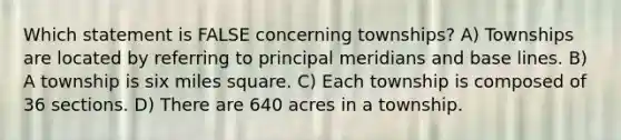 Which statement is FALSE concerning townships? A) Townships are located by referring to principal meridians and base lines. B) A township is six miles square. C) Each township is composed of 36 sections. D) There are 640 acres in a township.