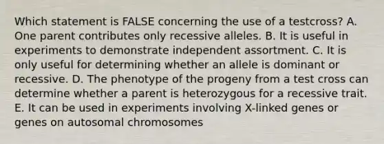 Which statement is FALSE concerning the use of a testcross? A. One parent contributes only recessive alleles. B. It is useful in experiments to demonstrate independent assortment. C. It is only useful for determining whether an allele is dominant or recessive. D. The phenotype of the progeny from a test cross can determine whether a parent is heterozygous for a recessive trait. E. It can be used in experiments involving X-linked genes or genes on autosomal chromosomes