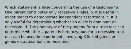 Which statement is false concerning the use of a testcross? a. One parent contributes only recessive alleles. b. It is useful in experiments to demonstrate independent assortment. c. It is only useful for determining whether an allele is dominant or recessive. d. The phenotype of the progeny from a testcross can determine whether a parent is heterozygous for a recessive trait. e. It can be used in experiments involving X-linked genes or genes on autosomal chromosomes