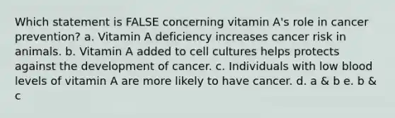 Which statement is FALSE concerning vitamin A's role in cancer prevention? a. Vitamin A deficiency increases cancer risk in animals. b. Vitamin A added to cell cultures helps protects against the development of cancer. c. Individuals with low blood levels of vitamin A are more likely to have cancer. d. a & b e. b & c