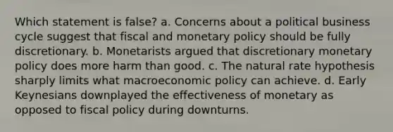 Which statement is false? a. Concerns about a political business cycle suggest that fiscal and monetary policy should be fully discretionary. b. Monetarists argued that discretionary monetary policy does more harm than good. c. The natural rate hypothesis sharply limits what macroeconomic policy can achieve. d. Early Keynesians downplayed the effectiveness of monetary as opposed to fiscal policy during downturns.