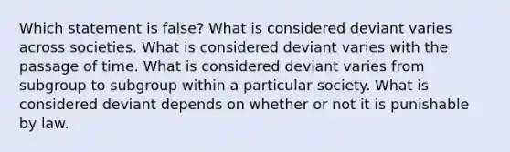 Which statement is false? What is considered deviant varies across societies. What is considered deviant varies with the passage of time. What is considered deviant varies from subgroup to subgroup within a particular society. What is considered deviant depends on whether or not it is punishable by law.