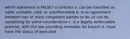 which statement is FALSE? a contract a. can be classified as valid, voidable, void, or unenforceable b. is an agreement between two or more competent parties to do, or not do, something for some consideration c. is a legally enforceable promise, with the law providing remedies for breach d. must have the status of executed