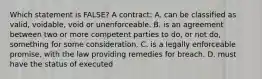 Which statement is FALSE? A contract: A. can be classified as valid, voidable, void or unenforceable. B. is an agreement between two or more competent parties to do, or not do, something for some consideration. C. is a legally enforceable promise, with the law providing remedies for breach. D. must have the status of executed