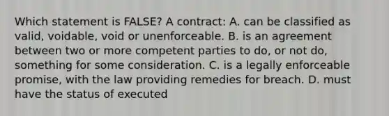 Which statement is FALSE? A contract: A. can be classified as valid, voidable, void or unenforceable. B. is an agreement between two or more competent parties to do, or not do, something for some consideration. C. is a legally enforceable promise, with the law providing remedies for breach. D. must have the status of executed