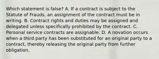 Which statement is false? A. If a contract is subject to the Statute of Frauds, an assignment of the contract must be in writing. B. Contract rights and duties may be assigned and delegated unless specifically prohibited by the contract. C. Personal service contracts are assignable. D. A novation occurs when a third party has been substituted for an original party to a contract, thereby releasing the original party from further obligation.