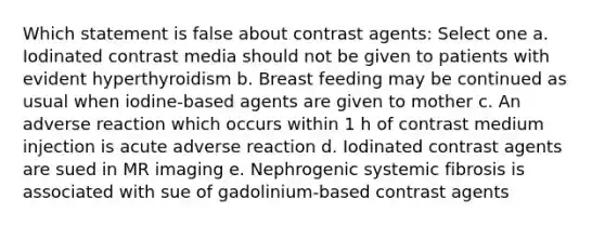 Which statement is false about contrast agents: Select one a. Iodinated contrast media should not be given to patients with evident hyperthyroidism b. Breast feeding may be continued as usual when iodine-based agents are given to mother c. An adverse reaction which occurs within 1 h of contrast medium injection is acute adverse reaction d. Iodinated contrast agents are sued in MR imaging e. Nephrogenic systemic fibrosis is associated with sue of gadolinium-based contrast agents