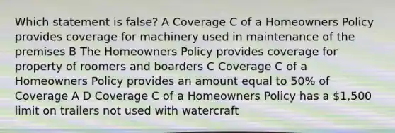 Which statement is false? A Coverage C of a Homeowners Policy provides coverage for machinery used in maintenance of the premises B The Homeowners Policy provides coverage for property of roomers and boarders C Coverage C of a Homeowners Policy provides an amount equal to 50% of Coverage A D Coverage C of a Homeowners Policy has a 1,500 limit on trailers not used with watercraft