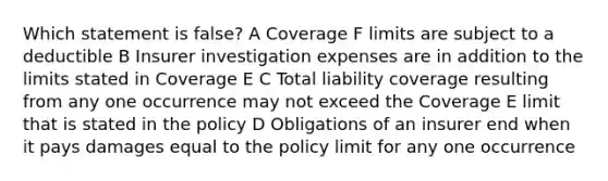 Which statement is false? A Coverage F limits are subject to a deductible B Insurer investigation expenses are in addition to the limits stated in Coverage E C Total liability coverage resulting from any one occurrence may not exceed the Coverage E limit that is stated in the policy D Obligations of an insurer end when it pays damages equal to the policy limit for any one occurrence