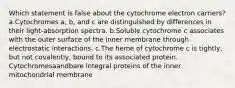 Which statement is false about the cytochrome electron carriers? a.Cytochromes a, b, and c are distinguished by differences in their light-absorption spectra. b.Soluble cytochrome c associates with the outer surface of the inner membrane through electrostatic interactions. c.The heme of cytochrome c is tightly, but not covalently, bound to its associated protein. Cytochromesaandbare integral proteins of the inner mitochondrial membrane