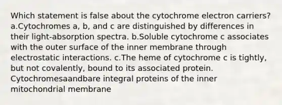 Which statement is false about the cytochrome electron carriers? a.Cytochromes a, b, and c are distinguished by differences in their light-absorption spectra. b.Soluble cytochrome c associates with the outer surface of the inner membrane through electrostatic interactions. c.The heme of cytochrome c is tightly, but not covalently, bound to its associated protein. Cytochromesaandbare integral proteins of the inner mitochondrial membrane