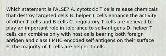 Which statement is FALSE? A. cytotoxic T cells release chemicals that destroy targeted cells B. helper T cells enhance the activity of other T cells and B cells C. regulatory T cells are believed to play an important role in tolerance to self-antigens D. helper T cells can combine only with host cells bearing both foreign antigen and class I MHC-encoded self-antigens on their surface E. the majority of T cells are helper T cells