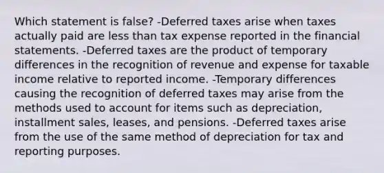 Which statement is false? -Deferred taxes arise when taxes actually paid are <a href='https://www.questionai.com/knowledge/k7BtlYpAMX-less-than' class='anchor-knowledge'>less than</a> tax expense reported in the <a href='https://www.questionai.com/knowledge/kFBJaQCz4b-financial-statements' class='anchor-knowledge'>financial statements</a>. -Deferred taxes are the product of temporary differences in the recognition of revenue and expense for taxable income relative to reported income. -Temporary differences causing the recognition of deferred taxes may arise from the methods used to account for items such as depreciation, installment sales, leases, and pensions. -Deferred taxes arise from the use of the same method of depreciation for tax and reporting purposes.