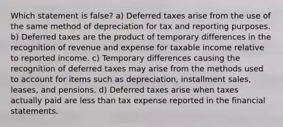 Which statement is false? a) Deferred taxes arise from the use of the same method of depreciation for tax and reporting purposes. b) Deferred taxes are the product of temporary differences in the recognition of revenue and expense for taxable income relative to reported income. c) Temporary differences causing the recognition of deferred taxes may arise from the methods used to account for items such as depreciation, installment sales, leases, and pensions. d) Deferred taxes arise when taxes actually paid are less than tax expense reported in the financial statements.