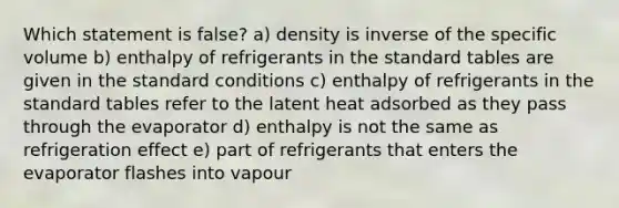 Which statement is false? a) density is inverse of the specific volume b) enthalpy of refrigerants in the standard tables are given in the standard conditions c) enthalpy of refrigerants in the standard tables refer to the latent heat adsorbed as they pass through the evaporator d) enthalpy is not the same as refrigeration effect e) part of refrigerants that enters the evaporator flashes into vapour