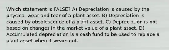 Which statement is FALSE? A) Depreciation is caused by the physical wear and tear of a plant asset. B) Depreciation is caused by obsolescence of a plant asset. C) Depreciation is not based on changes in the market value of a plant asset. D) Accumulated depreciation is a cash fund to be used to replace a plant asset when it wears out.