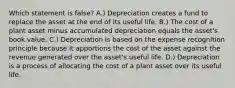 Which statement is​ false? A.) Depreciation creates a fund to replace the asset at the end of its useful life. B.) The cost of a plant asset minus accumulated depreciation equals the​ asset's book value. C.) Depreciation is based on the expense recognition principle because it apportions the cost of the asset against the revenue generated over the​ asset's useful life. D.) Depreciation is a process of allocating the cost of a plant asset over its useful life.