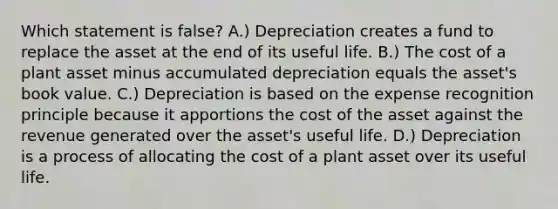 Which statement is​ false? A.) Depreciation creates a fund to replace the asset at the end of its useful life. B.) The cost of a plant asset minus accumulated depreciation equals the​ asset's book value. C.) Depreciation is based on the expense recognition principle because it apportions the cost of the asset against the revenue generated over the​ asset's useful life. D.) Depreciation is a process of allocating the cost of a plant asset over its useful life.