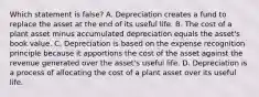 Which statement is​ false? A. Depreciation creates a fund to replace the asset at the end of its useful life. B. The cost of a plant asset minus accumulated depreciation equals the​ asset's book value. C. Depreciation is based on the expense recognition principle because it apportions the cost of the asset against the revenue generated over the​ asset's useful life. D. Depreciation is a process of allocating the cost of a plant asset over its useful life.