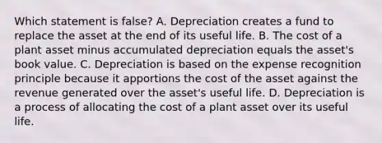 Which statement is​ false? A. Depreciation creates a fund to replace the asset at the end of its useful life. B. The cost of a plant asset minus accumulated depreciation equals the​ asset's book value. C. Depreciation is based on the expense recognition principle because it apportions the cost of the asset against the revenue generated over the​ asset's useful life. D. Depreciation is a process of allocating the cost of a plant asset over its useful life.