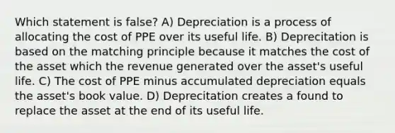 Which statement is false? A) Depreciation is a process of allocating the cost of PPE over its useful life. B) Deprecitation is based on the matching principle because it matches the cost of the asset which the revenue generated over the asset's useful life. C) The cost of PPE minus accumulated depreciation equals the asset's book value. D) Deprecitation creates a found to replace the asset at the end of its useful life.