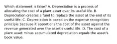 Which statement is​ false? A. Depreciation is a process of allocating the cost of a plant asset over its useful life. B. Depreciation creates a fund to replace the asset at the end of its useful life. C. Depreciation is based on the expense recognition principle because it apportions the cost of the asset against the revenue generated over the​ asset's useful life. D. The cost of a plant asset minus accumulated depreciation equals the​ asset's book value.