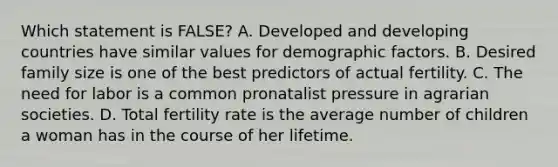 Which statement is FALSE? A. Developed and developing countries have similar values for demographic factors. B. Desired family size is one of the best predictors of actual fertility. C. The need for labor is a common pronatalist pressure in agrarian societies. D. Total fertility rate is the average number of children a woman has in the course of her lifetime.