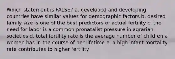 Which statement is FALSE? a. developed and <a href='https://www.questionai.com/knowledge/kfOLeLdkKh-developing-countries' class='anchor-knowledge'>developing countries</a> have similar values for demographic factors b. desired family size is one of the best predictors of actual fertility c. the need for labor is a common pronatalist pressure in agrarian societies d. total fertility rate is the average number of children a women has in the course of her lifetime e. a high infant mortality rate contributes to higher fertility