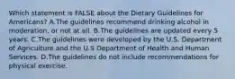 Which statement is FALSE about the Dietary Guidelines for Americans? A.The guidelines recommend drinking alcohol in moderation, or not at all. B.The guidelines are updated every 5 years. C.The guidelines were developed by the U.S. Department of Agriculture and the U.S Department of Health and Human Services. D.The guidelines do not include recommendations for physical exercise.