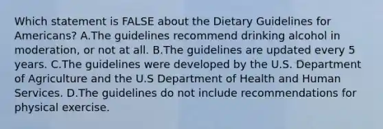 Which statement is FALSE about the Dietary Guidelines for Americans? A.The guidelines recommend drinking alcohol in moderation, or not at all. B.The guidelines are updated every 5 years. C.The guidelines were developed by the U.S. Department of Agriculture and the U.S Department of Health and Human Services. D.The guidelines do not include recommendations for physical exercise.