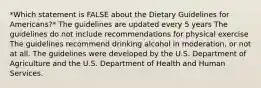 *Which statement is FALSE about the Dietary Guidelines for Americans?* The guidelines are updated every 5 years The guidelines do not include recommendations for physical exercise The guidelines recommend drinking alcohol in moderation, or not at all. The guidelines were developed by the U.S. Department of Agriculture and the U.S. Department of Health and Human Services.