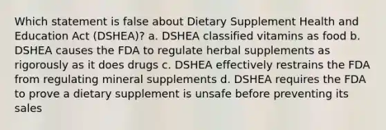 Which statement is false about Dietary Supplement Health and Education Act (DSHEA)? a. DSHEA classified vitamins as food b. DSHEA causes the FDA to regulate herbal supplements as rigorously as it does drugs c. DSHEA effectively restrains the FDA from regulating mineral supplements d. DSHEA requires the FDA to prove a dietary supplement is unsafe before preventing its sales