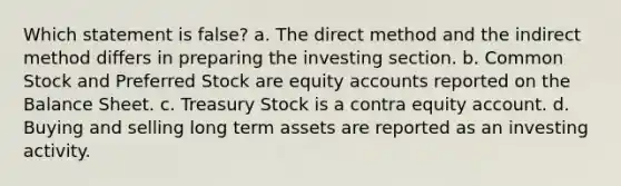 Which statement is false? a. The direct method and the indirect method differs in preparing the investing section. b. Common Stock and Preferred Stock are equity accounts reported on the Balance Sheet. c. Treasury Stock is a contra equity account. d. Buying and selling long term assets are reported as an investing activity.