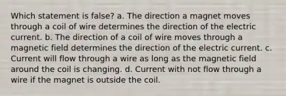 Which statement is false? a. The direction a magnet moves through a coil of wire determines the direction of the electric current. b. The direction of a coil of wire moves through a magnetic field determines the direction of the electric current. c. Current will flow through a wire as long as the magnetic field around the coil is changing. d. Current with not flow through a wire if the magnet is outside the coil.