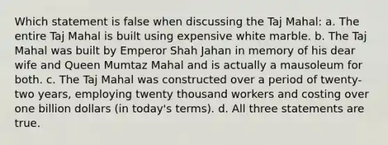 Which statement is false when discussing the Taj Mahal: a. The entire Taj Mahal is built using expensive white marble. b. The Taj Mahal was built by Emperor Shah Jahan in memory of his dear wife and Queen Mumtaz Mahal and is actually a mausoleum for both. c. The Taj Mahal was constructed over a period of twenty-two years, employing twenty thousand workers and costing over one billion dollars (in today's terms). d. All three statements are true.