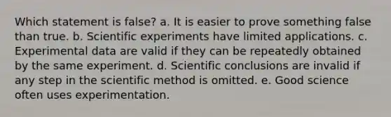 Which statement is false? a. It is easier to prove something false than true. b. Scientific experiments have limited applications. c. Experimental data are valid if they can be repeatedly obtained by the same experiment. d. Scientific conclusions are invalid if any step in the scientific method is omitted. e. Good science often uses experimentation.